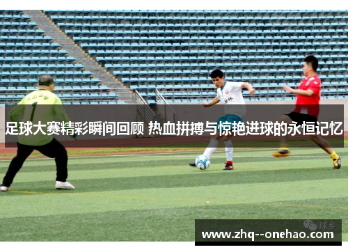 足球大赛精彩瞬间回顾 热血拼搏与惊艳进球的永恒记忆 足球大赛精彩瞬间回顾 热血拼搏与惊艳进球的永恒记忆