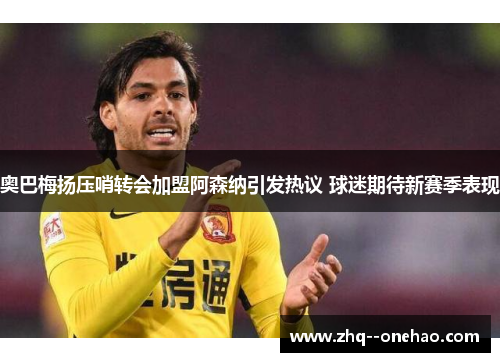 奥巴梅扬压哨转会加盟阿森纳引发热议 球迷期待新赛季表现 奥巴梅扬压哨转会加盟阿森纳引发热议 球迷期待新赛季表现