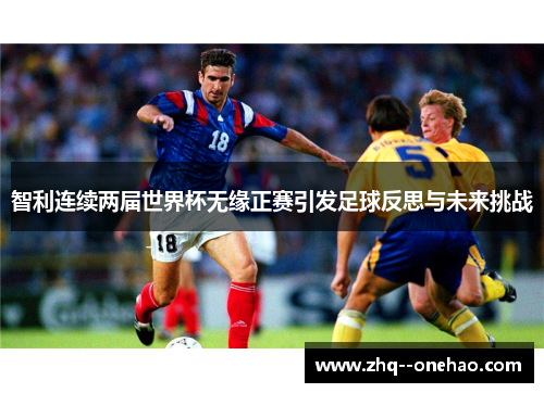 智利连续两届世界杯无缘正赛引发足球反思与未来挑战 智利连续两届世界杯无缘正赛引发足球反思与未来挑战