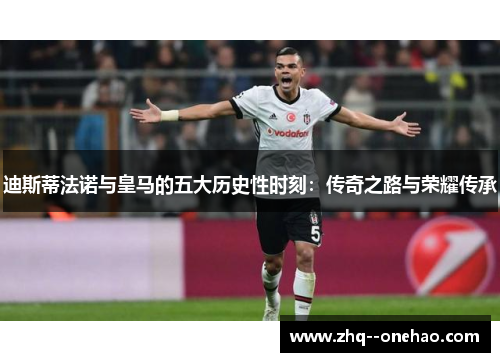 迪斯蒂法诺与皇马的五大历史性时刻：传奇之路与荣耀传承